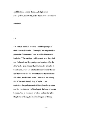 could to those around them. . . . Religion was
not a system, but a habit, not a theory, but a continued
act of life.
*
* *
" A certain man had two sons ; and the younger of
them said to his father, ' Father give me the portion of
goods that falleth to me.' And he divided unto them
his living." We are those children, and to us does God
our Father divide His gracious and glorious gifts. To
all of us He gives this earth, with its daily miracles of
beauty and power ; to all of us the sunrise and the sun-
set, the flowers and the dew of heaven, the mountains
and rivers, the sky and fields. To all of us the healthy
airs of day and the soft sleep of night; .... to
each of us the perfect round of life's changing seasons,
and the sweet mystery of death, and the hope of heaven
beyond. And to you many precious and special gifts ;
the glories of living, the inestimable gem of Time ;
124
 