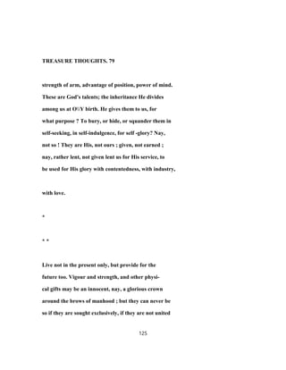 TREASURE THOUGHTS. 79
strength of arm, advantage of position, power of mind.
These are God's talents; the inheritance He divides
among us at OY birth. He gives them to us, for
what purpose ? To bury, or hide, or squander them in
self-seeking, in self-indulgence, for self -glory? Nay,
not so ! They are His, not ours ; given, not earned ;
nay, rather lent, not given lent us for His service, to
be used for His glory with contentedness, with industry,
with love.
*
* *
Live not in the present only, but provide for the
future too. Vigour and strength, and other physi-
cal gifts may be an innocent, nay, a glorious crown
around the brows of manhood ; but they can never be
so if they are sought exclusively, if they are not united
125
 