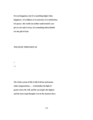 It is not happiness, but it is something higher than
happiness ; it is stillness, it is assurance, it is satisfaction,
it is peace ; the world can neither understand it, nor
give it, nor take it away, it is something indescribable
it is the gift of God.
TEEASUEE THOUGHTS. 81
*
* *
The whole system of life is full of divine and memo-
rable compensations. . . . God kindles the light of
genius where He will, and He can inspire the highest
and the most regal thoughts even in the meanest slave.
129
 