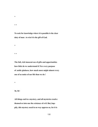 *
* *
To seek for knowledge where it is possible is the clear
duty of man : to win it is the gift of God.
*
* *
The full, rich innocent use of gifts and opportunities
how little do we understand it! For every purpose
of .noble gladness, how much more might almost every
one of us make of our life than we do !
*
M, M>
All things end in a mystery, and all mysteries resolve
themselves into one the existence of evil. But, hap-
pily, this mystery need in no way oppress us, for it is
130
 