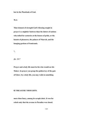 lost in the Plentitude of God.
M, k
That element of strength God's blessing sought in
prayer is a mightier buttress than the labors of nations
who toiled for centuries at the houses of pride, or the
haunts of pleasures, the palaces of Nineveh, and the
hanging gardens of Semiramis.
*,
JS~ TV"
Prayer and a holy life must be his who would see his
Maker. In prayer you grasp the golden key of the gate
of Eden ; by a holy life, you may walk in something
82 TREASURE THOUGHTS.
more than fancy, among its seraph choir. It was for
rebels only that the avenue to Paradise was closed.
131
 