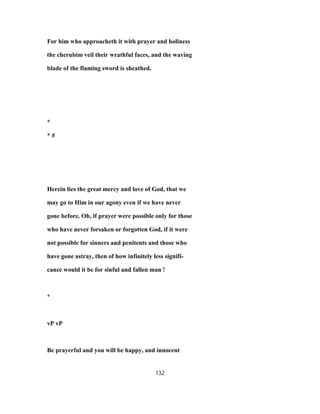 For him who approacheth it with prayer and holiness
the cherubim veil their wrathful faces, and the waving
blade of the flaming sword is sheathed.
*
* #
Herein lies the great mercy and love of God, that we
may go to Him in our agony even if we have never
gone before. Oh, if prayer were possible only for those
who have never forsaken or forgotten God, if it were
not possible for sinners and penitents and those who
have gone astray, then of how infinitely less signifi-
cance would it be for sinful and fallen man !
*
vP vP
Be prayerful and you will be happy, and innocent
132
 