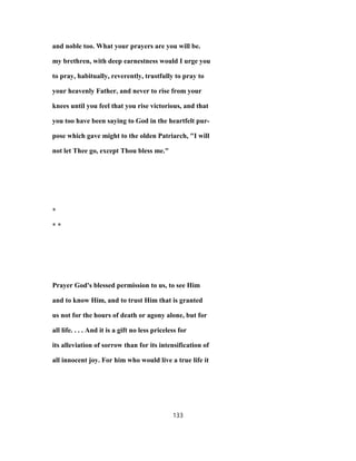 and noble too. What your prayers are you will be.
my brethren, with deep earnestness would I urge you
to pray, habitually, reverently, trustfully to pray to
your heavenly Father, and never to rise from your
knees until you feel that you rise victorious, and that
you too have been saying to God in the heartfelt pur-
pose which gave might to the olden Patriarch, "I will
not let Thee go, except Thou bless me."
*
* *
Prayer God's blessed permission to us, to see Him
and to know Him, and to trust Him that is granted
us not for the hours of death or agony alone, but for
all life. . . . And it is a gift no less priceless for
its alleviation of sorrow than for its intensification of
all innocent joy. For him who would live a true life it
133
 