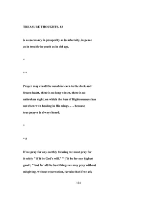 TREASURE THOUGHTS. 83
is as necessary in prosperity as in adversity, in peace
as in trouble in youth as in old age.
*
* *
Prayer may recall the sunshine even to the dark and
frozen heart, there is no long winter, there is no
unbroken night, on which the Sun of Righteousness has
not risen with healing in His wings, . . . because
true prayer is always heard.
*
* #
If we pray for any earthly blessing we must pray for
it solely " if it be God's will," " if it be for our highest
good ; " but for all the best things we may pray without
misgiving, without reservation, certain that if we ask
134
 
