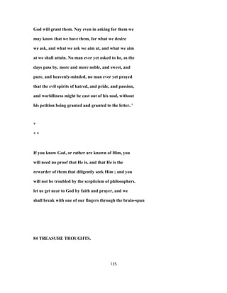 God will grant them. Nay even in asking for them we
may know that we have them, for what we desire
we ask, and what we ask we aim at, and what we aim
at we shall attain. No man ever yet asked to be, as the
days pass by, more and more noble, and sweet, and
pure, and heavenly-minded, no man ever yet prayed
that the evil spirits of hatred, and pride, and passion,
and worldliness might be cast out of his soul, without
his petition being granted and granted to the letter. '
*
* *
If you know God, or rather are known of Him, you
will need no proof that He is, and that He is the
rewarder of them that diligently seek Him ; and you
will not be troubled by the scepticism of philosophers.
let us get near to God by faith and prayer, and we
shall break with one of our fingers through the brain-spun
84 TREASURE THOUGHTS.
135
 