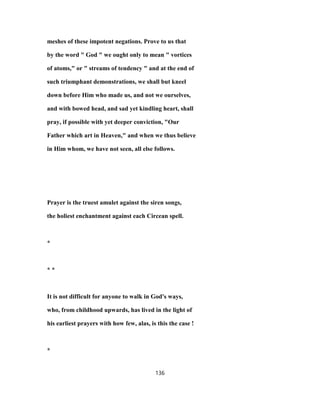 meshes of these impotent negations. Prove to us that
by the word " God " we ought only to mean " vortices
of atoms," or " streams of tendency " and at the end of
such triumphant demonstrations, we shall but kneel
down before Him who made us, and not we ourselves,
and with bowed head, and sad yet kindling heart, shall
pray, if possible with yet deeper conviction, "Our
Father which art in Heaven," and when we thus believe
in Him whom, we have not seen, all else follows.
Prayer is the truest amulet against the siren songs,
the holiest enchantment against each Circean spell.
*
* *
It is not difficult for anyone to walk in God's ways,
who, from childhood upwards, has lived in the light of
his earliest prayers with how few, alas, is this the case !
*
136
 