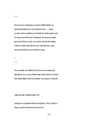 * *
If our heart condemns us not of wilful failure in
general obedience or in brotherly love. . . . then
we have that confidence of which St. John spoke and
are also sure that God will grant our prayers, both
personal, that we may ever know and do the thing
which is right and intercessory that His love may
be poured forth on our brethren also.
*
* *
If our minds are filled, if our lives are actuated by
Brotherly love, if our fellowship with God be of neces-
sity fellowship with one another our prayers will con-
TREASURE THOUGHTS. 85
stantly be occupied with our brethren ; they will to a
large extent be intercessory prayers.
137
 