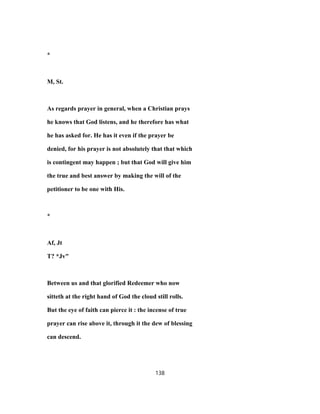 *
M, St.
As regards prayer in general, when a Christian prays
he knows that God listens, and he therefore has what
he has asked for. He has it even if the prayer be
denied, for his prayer is not absolutely that that which
is contingent may happen ; but that God will give him
the true and best answer by making the will of the
petitioner to be one with His.
*
Af, Jt
T? *Jv"
Between us and that glorified Redeemer who now
sitteth at the right hand of God the cloud still rolls.
But the eye of faith can pierce it : the incense of true
prayer can rise above it, through it the dew of blessing
can descend.
138
 