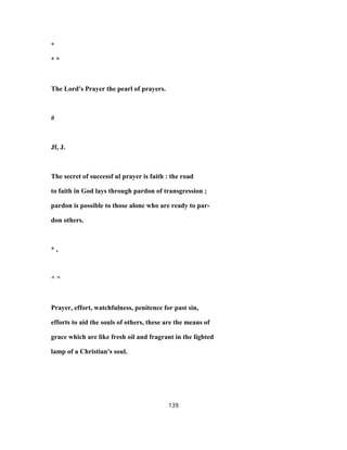 *
* *
The Lord's Prayer the pearl of prayers.
#
Jf, J.
The secret of successf ul prayer is faith : the road
to faith in God lays through pardon of transgression ;
pardon is possible to those alone who are ready to par-
don others.
* ,
^ ^
Prayer, effort, watchfulness, penitence for past sin,
efforts to aid the souls of others, these are the means of
grace which are like fresh oil and fragrant in the lighted
lamp of a Christian's soul.
139
 