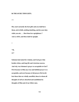 86 TREASURE THOUGHTS.
*'*
Oh, court earnestly the best gifts and you shall have
them, ask in faith, nothing doubting, and do your duty
while you ask. . . . Dost thou love uprightness ?
Ask it, will it, and thou shalt be upright.
*
*M,
T7"
Solomon had asked for wisdom, and God gave him
besides riches, and long life and victorious success.
And why was Solomon's prayer so acceptable to God ?
First because to Him any true and faithful prayer is so
acceptable, and next because of all prayers He loveth
best those that are wholly unselfish, those in whom all
thoughts of self are absorbed and annihilated in
thoughts of Him and of our fellow men.
140
 