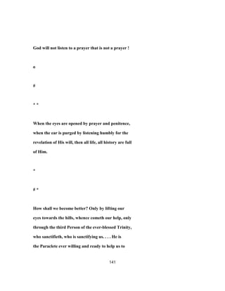 God will not listen to a prayer that is not a prayer !
o
#
* *
When the eyes are opened by prayer and penitence,
when the ear is purged by listening humbly for the
revelation of His will, then all life, all history are full
of Him.
*
# *
How shall we become better? Only by lifting our
eyes towards the hills, whence cometh our help, only
through the third Person of the ever-blessed Trinity,
who sanctifieth, who is sanctifying us. . . . He is
the Paraclete ever willing and ready to help us to
141
 