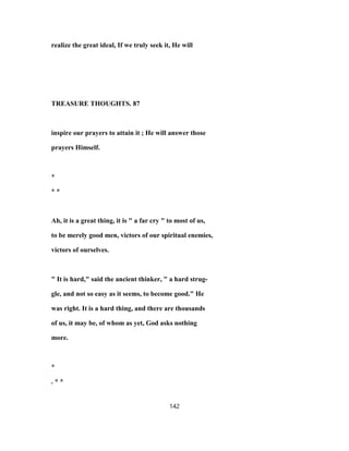 realize the great ideal, If we truly seek it, He will
TREASURE THOUGHTS. 87
inspire our prayers to attain it ; He will answer those
prayers Himself.
*
* *
Ah, it is a great thing, it is " a far cry " to most of us,
to be merely good men, victors of our spiritual enemies,
victors of ourselves.
" It is hard," said the ancient thinker, " a hard strug-
gle, and not so easy as it seems, to become good." He
was right. It is a hard thing, and there are thousands
of us, it may be, of whom as yet, God asks nothing
more.
*
. * *
142
 
