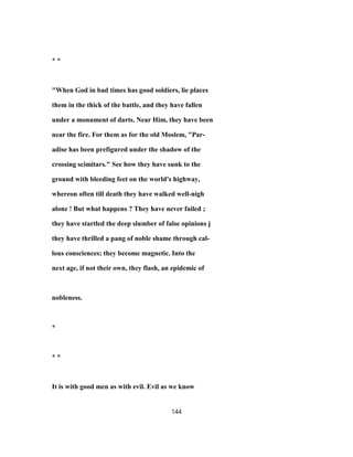 * *
"When God in bad times has good soldiers, lie places
them in the thick of the battle, and they have fallen
under a monument of darts. Near Him, they have been
near the fire. For them as for the old Moslem, "Par-
adise has been prefigured under the shadow of the
crossing scimitars." See how they have sunk to the
ground with bleeding feet on the world's highway,
whereon often till death they have walked well-nigh
alone ! But what happens ? They have never failed ;
they have startled the deep slumber of false opinions j
they have thrilled a pang of noble shame through cal-
lous consciences; they become magnetic. Into the
next age, if not their own, they flash, an epidemic of
nobleness.
*
* *
It is with good men as with evil. Evil as we know
144
 