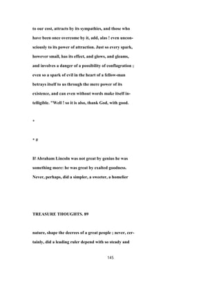 to our cost, attracts by its sympathies, and those who
have been once overcome by it, add, alas ! even uncon-
sciously to its power of attraction. Just so every spark,
however small, has its effect, and glows, and gleams,
and involves a danger of a possibility of conflagration ;
even so a spark of evil in the heart of a fellow-man
betrays itself to us through the mere power of its
existence, and can even without words make itself in-
telligible. "Well ! so it is also, thank God, with good.
*
* #
If Abraham Lincoln was not great by genius he was
something more: he was great by exalted goodness.
Never, perhaps, did a simpler, a sweeter, a homelier
TREASURE THOUGHTS. 89
nature, shape the decrees of a great people ; never, cer-
tainly, did a leading ruler depend with so steady and
145
 