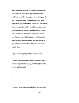 entire a humility on God, or feel with deeper purity,
and avow with manlier courage, that he was but a
weak instrument for the purpose of the Almighty. He
was a truly good man; a man who encircled with
temptations, yet lived without avarice and without am-
bition : a man who, while others blustered, never ut-
tered one boastful sentence, and while others raved,
never penned one vindictive word : a man whose
very face, they say, in his last days was illuminated
with the hopes of peace and the power of mercy : a
man whom misfortune did not depress, nor success
unduly elate
A good man straggling with the storm of fate!
Through good report and through ill report calmly,
humbly, hopefully bearing up, and doing his manful
duty to the bitter end.
*
* *
The lustre of the planets may be faint and poor, but
146
 