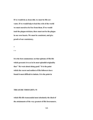 If we would do as Jesus did, we must be His ser-
vants. If we would help to heal the evils of the world
we must ourselves be free from them. If we would
tend the plague-stricken, there must not be the plague
in our own hearts. We must be consistent, and give
proofs of our consistency.
*
* *
It is the best commentary on that epitome of His life
which presents it to us in its most splendid originality
that " He went about doing good." It is the point
which the rarest and noblest of His followers have
found it most difficult to imitate. It is the point in
TREASURE THOUGHTS. 91
which His life transcended most absolutely the ideal of
the attainments of the very greatest of His forerunners.
149
 