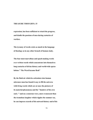 TREASURE THOUGHTS. 15
expression, has been sufficient to retard the progress,
and kindle the passions of men during centuries of
warfare.
The tyranny of words exists as much in the language
of theology as in any other branch of human study.
The four most marvellous and epoch-making words
ever written words which concentrate into themselves
long centuries of divine history and world-wide specu-
lations " The Word became flesh"
By the fluid air which he articulates into human
utterance man has found it easy to fill the universe
with living words which are at once the pictures of
its material phenomena and the "shadows of his own
soul ; " and on a sonorous wave, more evanescent than
the tremulous laughter which ripples the summer sea,
he can impress records of his outward history and of his
15
 