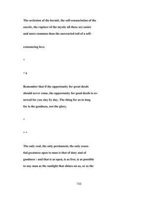 The seclusion of the hermit, the self-renunciation of the
ascetic, the rapture of the mystic all these are easier
and more common than the unwearied toil of a self-
renouncing love.
*
* #
Remember that if the opportunity for great deeds
should never come, the opportunity for good deeds is re-
newed for you clay by day. The thing for us to long
for is the goodness, not the glory.
*
* *
The only real, the only permanent, the only essen-
tial greatness open to man is that of duty and of
goodness : and that is as open, is as free, is as possible
to any man as the sunlight that shines on us, or as the
150
 