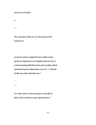 sweet air we breathe.
#
* *
The yesterdays of life are ever the parents of its
to-morrows.
reverence and use aright the hours which as they
perish are imparted to you. Regard each new day as
a fresh unstained gift from God, and wrestling with it
earnestly from its earliest dawn, say to it, " I will not
let thee go, unless thou bless me."
*
* *
For what cause is it that God gives us the gift of
time, if it be not that we may repent therein ?
151
 