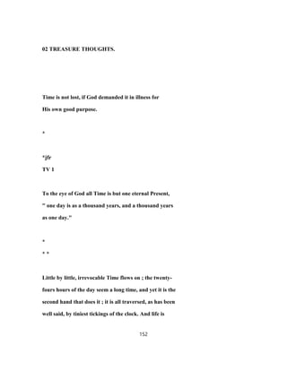 02 TREASURE THOUGHTS.
Time is not lost, if God demanded it in illness for
His own good purpose.
*
*jfr
TV 1
To the eye of God all Time is but one eternal Present,
" one day is as a thousand years, and a thousand years
as one day."
*
* *
Little by little, irrevocable Time flows on ; the twenty-
fours hours of the day seem a long time, and yet it is the
second hand that does it ; it is all traversed, as has been
well said, by tiniest tickings of the clock. And life is
152
 