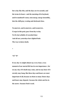 but a day like this, and the days are its seconds, and
the terms its hours : and the morning of its boyhood,
and its manhood's noon, soon merge, merge insensibly,
into the chill gray evening and darkened close.
To-morrow, and to-morrow, and to-morrow,
Creeps in this petty pace from day to day
To tle last syllable of recorded time:
And all our yesterdays have lighted fools
The way to dusty death.
*
*JT *ft*
Every day we might almost say every hour, every
moment of our mortal life has its own importance ; for
on any clay of it death may come, and on any hour of it
eternity may hang. But these days and hours are most
important of all, because on them so many future days
and hours may depend ; because the whole oak lies in
the acorn : because fruit is seed.
153
 