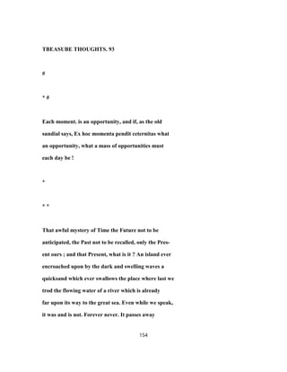 TBEASUBE THOUGHTS. 93
#
* #
Each moment. is an opportunity, and if, as the old
sundial says, Ex hoc momenta pendit ceternitas what
an opportunity, what a mass of opportunities must
each day be !
*
* *
That awful mystery of Time the Future not to be
anticipated, the Past not to be recalled, only the Pres-
ent ours ; and that Present, what is it ? An island ever
encroached upon by the dark and swelling waves a
quicksand which ever swallows the place where last we
trod the flowing water of a river which is already
far upon its way to the great sea. Even while we speak,
it was and is not. Forever never. It passes away
154
 