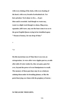 with every ticking of the clock, with every beating of
the heart, with every breath of articulated air. Yet
how priceless ! In it alone we live. ... It per-
ishes and is recorded. And though we waste nay,
waste is a slight word though we abuse, fling away,
squander, kill it now, may not the hour come to us as to
the great English Queen crying in her deathbed agony
" Oceans of money, for one drop of time."
*
* #
On this mysterious sea of Time there is no rest, no
retrogression. As wave after wave ripples past us, as mile
after mile of water rushes by, they are gone, gone for-
ever, beyond the power of even Omnipotence to recall.
The memory of those past days may be as a halcyon
calming them under its brooding plumes, or like the
petrel hurrying over them with the prophecy of storm ;
94 TREASURE THOUGHTS.
155
 