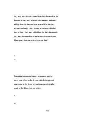 they may have been traversed in a direction straight for
Heaven, or they may be separating us more and more
widely from the haven where we would be but they
are ours no longer ; they belong to eternity : they be-
long to God : they have glided into the dark backward,
they have been swallowed up in the unknown abysm.
These years that are past Avhere are they ?
*
* *
Yesterday is yours no longer: to-morrow may be
never yours; but to-day is yours, the living present
yours, and in the living present you may stretch for-
ward to the things that are before.
*
* *
156
 