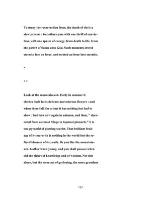 To many the resurrection from, the death of sin is a
slow process : but others pass with one thrill of convic-
tion, with one spasm of energy, from death to life, from
the power of Satan unto God. Such moments crowd
eternity into an hour, and stretch an hour into eternity.
*
* *
Look at the mountain-ash. Early in summer it
clothes itself in its delicate and odorous flowers : and
when these fall, for a time it has nothing but leaf to
show ; but look at it again in autumn, and then, " deco-
rated from outmost fringe to topmost pinnacle," it is
one pyramid of glowing scarlet. That brilliant fruit-
age of its maturity is nothing in the world but the re-
fined blossom of its youth. Be you like the mountain-
ash. Gather when young, and you shall possess when
old the riches of knowledge and of wisdom. Not this
alone, but the mere act of gathering, the mere grandeur
157
 