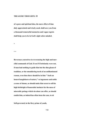 TREASURE THOUGHTS. 95
of a pure and spiritual idea, the mere effect of time
duly appreciated and wisely used, shall save you from
a thousand remorseful memories and vague regrets
shall help you to be in God's sight sober-minded.
*
* *
Reverence yourselves in reverencing the high and mer-
ciful commands of God. Even if Christianity were not,
if man had nothing to guide him but the dim gleam of
tradition, or the smouldering torch of an unilluminated
reason, even then there should be in him " Such an
honest haughtiness of nature," so ingenuous and noble
a sense of shame, as should make him scorn to sell his
high birthright of honorable instincts for the mess of
miserable pottage which sin alone can offer, as should
enable him, as indeed has often been the case, to sit
Self-governed, in the fiery prime of youth,
158
 