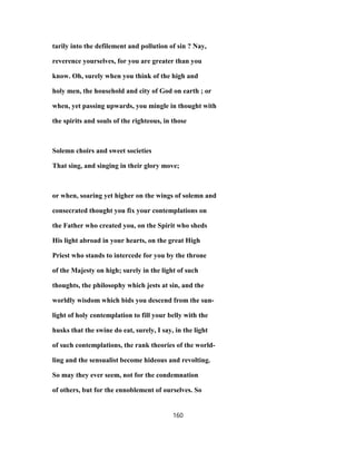 tarily into the defilement and pollution of sin ? Nay,
reverence yourselves, for you are greater than you
know. Oh, surely when you think of the high and
holy men, the household and city of God on earth ; or
when, yet passing upwards, you mingle in thought with
the spirits and souls of the righteous, in those
Solemn choirs and sweet societies
That sing, and singing in their glory move;
or when, soaring yet higher on the wings of solemn and
consecrated thought you fix your contemplations on
the Father who created you, on the Spirit who sheds
His light abroad in your hearts, on the great High
Priest who stands to intercede for you by the throne
of the Majesty on high; surely in the light of such
thoughts, the philosophy which jests at sin, and the
worldly wisdom which bids you descend from the sun-
light of holy contemplation to fill your belly with the
husks that the swine do eat, surely, I say, in the light
of such contemplations, the rank theories of the world-
ling and the sensualist become hideous and revolting.
So may they ever seem, not for the condemnation
of others, but for the ennoblement of ourselves. So
160
 