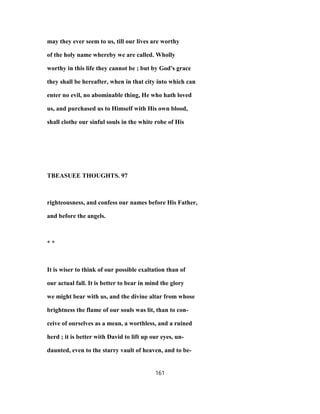 may they ever seem to us, till our lives are worthy
of the holy name whereby we are called. Wholly
worthy in this life they cannot be ; but by God's grace
they shall be hereafter, when in that city into which can
enter no evil, no abominable thing, He who hath loved
us, and purchased us to Himself with His own blood,
shall clothe our sinful souls in the white robe of His
TBEASUEE THOUGHTS. 97
righteousness, and confess our names before His Father,
and before the angels.
* *
It is wiser to think of our possible exaltation than of
our actual fall. It is better to bear in mind the glory
we might bear with us, and the divine altar from whose
brightness the flame of our souls was lit, than to con-
ceive of ourselves as a mean, a worthless, and a ruined
herd ; it is better with David to lift up our eyes, un-
daunted, even to the starry vault of heaven, and to be-
161
 