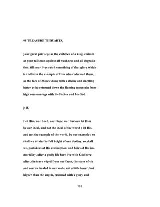 98 TREASURE THOUaHTS.
your great privilege as the children of a king, claim it
as your talisman against all weakness and all degrada-
tion, till your lives catch something of that glory which
is visible in the example of Him who redeemed them,
as the face of Moses shone with a divine and dazzling
luster as he returned down the flaming mountain from
high communings with his Father and his God.
jt if.
Let Him, our Lord, our Hope, our Saviour let Him
be our ideal, and not the ideal of the world ; let His,
and not the example of the world, be our example : so
shall we attain the full height of our destiny, so shall
we, partakers of His redemption, and heirs of His im-
mortality, after a godly life here live with God here-
after, the tears wiped from our faces, the scars of sin
and sorrow healed in our souls, not a little lower, but
higher than the angels, crowned with a glory and
163
 