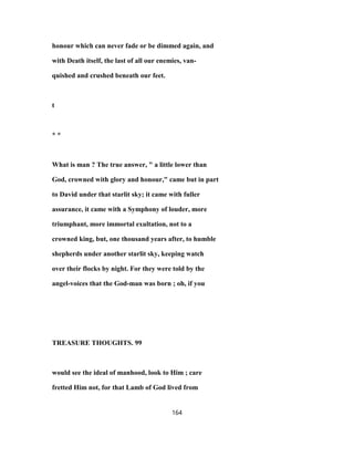 honour which can never fade or be dimmed again, and
with Death itself, the last of all our enemies, van-
quished and crushed beneath our feet.
t
* *
What is man ? The true answer, " a little lower than
God, crowned with glory and honour," came but in part
to David under that starlit sky; it came with fuller
assurance, it came with a Symphony of louder, more
triumphant, more immortal exultation, not to a
crowned king, but, one thousand years after, to humble
shepherds under another starlit sky, keeping watch
over their flocks by night. For they were told by the
angel-voices that the God-man was born ; oh, if you
TREASURE THOUGHTS. 99
would see the ideal of manhood, look to Him ; care
fretted Him not, for that Lamb of God lived from
164
 