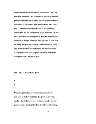 fire of the sevenfold blessings is shed no less richly on
you than upon him ; his armour was but the symbol of
your panoply of God ; his foes but the embodied repre-
sentations of the powers which assault and hurt your
soul. You too are following Christ to the gathering
battle ; you too are riding forth in the hope that He will
make you more than conquerors. For the moment you
have felt as though all things were possible to you, and
all things are possible through Christ who loves you ;
and, to the faintest-hearted of you, victory is certain
if you fight under your Captain's banner, and in the
strength which Christ will give.
100 TREASURE THOUGHTS.
*
# *
If any knight in legend or in reality, if any Chris-
tian hero in history or in life, did great and worthy
deeds, what influences have sustained him? what per-
petual incense has kept the fire of God's love burning
166
 