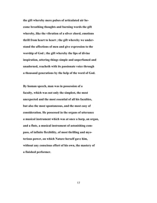 the gift whereby mere pulses of articulated air be-
come breathing thoughts and burning words the gift
whereby, like the vibration of a silver chord, emotions
thrill from heart to heart ; the gift whereby we under-
stand the affections of men and give expression to the
worship of God ; the gift whereby the lips of divine
inspiration, uttering things simple and unperfumed and
unadorned, reacheth with its passionate voice through
a thousand generations by the help of the word of God.
By human speech, man was in possession of a
faculty, which was not only the simplest, the most
unexpected and the most essential of all his faculties,
but also the most spontaneous, and the most easy of
consideration. He possessed in the organs of utterance
a musical instrument which was at once a harp, an organ,
and a flute, a musical instrument of astonishing com-
pass, of infinite flexibility, of most thrilling and mys-
terious power, on which Nature herself gave him,
without any conscious effort of his own, the mastery of
a finished performer.
17
 