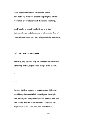None not even the oldest warrior can ever in
this world lay aside one piece of his panoply ; for our
warfare is a warfare in which there is no discharge.
. . . If you be at ease, if you be living in pride,
fulness of bread and abundance of idleness, the foes of
your spiritual being may have abandoned the semblance
102 TEEASUBE THOUGHTS.
of battle, only because they are secure in the confidence
of victory. But oh, if you would escape them, Watch.
*
* *
Beware lest in a moment of weakness, and folly, and
sinful forgetfumess of God, you sell your birthright,
and barter your happy innocence for torment, and fear,
and shame. Beware of idle moments. Beware of the
beginnings of evil. Above all, and more than all,
170
 
