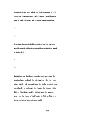 beware lest you once admit the fatal intrusion of evil
thoughts. In solemn and awful earnest I would say to
you, Watch and pray, lest ye enter into temptation.
*
* *
When the finger of God has pointed out the path to
a noble soul, it will not swerve either to the right hand
or to the left. -
*
* *
Let us beware that in us unholiness do not cloud the
spiritual eye, and dull the spiritual ear : for the rank
mists which reek upward from the sinful heart do tend
most fatally to obliterate the Image, the Memory, the
Life of Christ they end by hiding from the human
soul even the vision of its Creator in fold on fold of a
more and more impenetrable night.
171
 