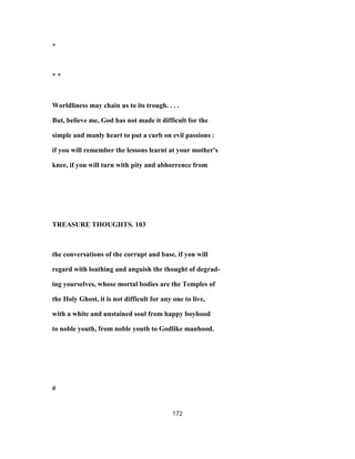 *
* *
Worldliness may chain us to its trough. . . .
But, believe me, God has not made it difficult for the
simple and manly heart to put a curb on evil passions :
if you will remember the lessons learnt at your mother's
knee, if you will turn with pity and abhorrence from
TREASURE THOUGHTS. 103
the conversations of the corrupt and base, if yon will
regard with loathing and anguish the thought of degrad-
ing yourselves, whose mortal bodies are the Temples of
the Holy Ghost, it is not difficult for any one to live,
with a white and unstained soul from happy boyhood
to noble youth, from noble youth to Godlike manhood.
#
172
 