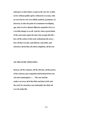 substance to their babes, to join in the race for wealth,
to live without public spirit, without love to man, with
no care but for our own selfish comforts, grandeurs, or
interests, to take the print of a mammon-worshiping
age, and so to live dismal, illiberal, acquisitive lives, is
a terrible danger to us all. And oh, what a great blank
of the soul comes upon the man who accepts this life ;
how all the ardors of his early enthusiasm die away ;
how all that was fair, and delicate, and noble, and
attractive about him, all artless simplicity, all the ten-
104 TREASURE THOUGHTS.
derness, all the romance, all the chivalry, all the poetry
of his existence gets congealed and hardened into con-
ceit and commonplace ; . . . The rust and the
canker eat away all of the little soul that is left, and
the scurf of a heartless conventionality lies thick all
over the daily life.
174
 