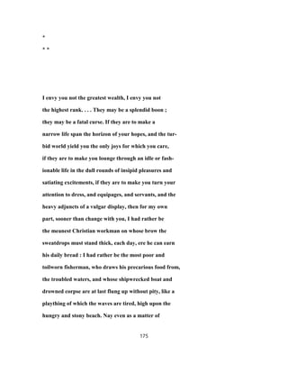 *
* *
I envy you not the greatest wealth, I envy you not
the highest rank. . . . They may be a splendid boon ;
they may be a fatal curse. If they are to make a
narrow life span the horizon of your hopes, and the tur-
bid world yield you the only joys for which you care,
if they are to make you lounge through an idle or fash-
ionable life in the dull rounds of insipid pleasures and
satiating excitements, if they are to make you turn your
attention to dress, and equipages, and servants, and the
heavy adjuncts of a vulgar display, then for my own
part, sooner than change with you, I had rather be
the meanest Christian workman on whose brow the
sweatdrops must stand thick, each day, ere he can earn
his daily bread : I had rather be the most poor and
toilworn fisherman, who draws his precarious food from,
the troubled waters, and whose shipwrecked boat and
drowned corpse are at last flung up without pity, like a
plaything of which the waves are tired, high upon the
hungry and stony beach. Nay even as a matter of
175
 