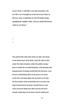 in new forms. I will follow your holy deception ; fol-
low till ye have brought me to the feet of my Father in
Heaven, where I shall find you all with folded wings,
spangling the sapphire dusk, whereon stands His throne,
which is our Home."
*
*
Our path in life is like that of the traveller who lands
at the famous port of the Holy Land. He rides at first
under the shade of palms, under the golden orange-
groves, beside the crowded fountains, with almonds and
pomegranates breaking around him into blossom ; soon
he leaves behind him these lovely groves: he enters
on the bare and open plain; the sun burns over him,
the dust-clouds whirl around him; but even there the
path is bordered by the quiet wayside flowers, and
when at last the bleak bare hills succeed, his heart
bounds within him, for he knows that he shall catch
177
 