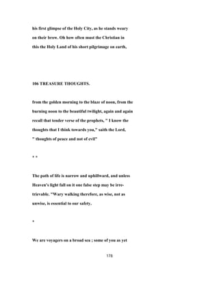 his first glimpse of the Holy City, as he stands weary
on their brow. Oh how often must the Christian in
this the Holy Land of his short pilgrimage on earth,
106 TREASURE THOUGHTS.
from the golden morning to the blaze of noon, from the
burning noon to the beautiful twilight, again and again
recall that tender verse of the prophets, " I know the
thoughts that I think towards you," saith the Lord,
" thoughts of peace and not of evil"
* *
The path of life is narrow and uphillward, and unless
Heaven's light fall on it one false step may be irre-
trievable. "Wary walking therefore, as wise, not as
unwise, is essential to our safety.
*
We are voyagers on a broad sea ; some of you as yet
178
 