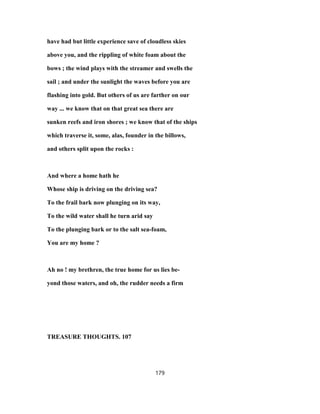 have had but little experience save of cloudless skies
above you, and the rippling of white foam about the
bows ; the wind plays with the streamer and swells the
sail ; and under the sunlight the waves before you are
flashing into gold. But others of us are farther on our
way ... we know that on that great sea there are
sunken reefs and iron shores ; we know that of the ships
which traverse it, some, alas, founder in the billows,
and others split upon the rocks :
And where a home hath he
Whose ship is driving on the driving sea?
To the frail bark now plunging on its way,
To the wild water shall he turn arid say
To the plunging bark or to the salt sea-foam,
You are my home ?
Ah no ! my brethren, the true home for us lies be-
yond those waters, and oh, the rudder needs a firm
TREASURE THOUGHTS. 107
179
 