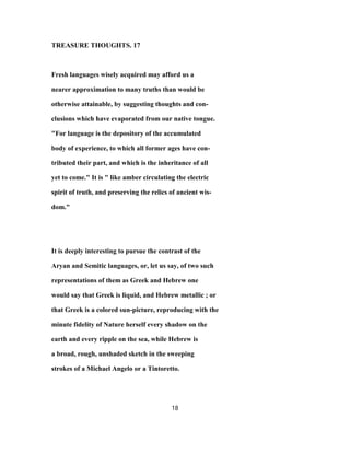 TREASURE THOUGHTS. 17
Fresh languages wisely acquired may afford us a
nearer approximation to many truths than would be
otherwise attainable, by suggesting thoughts and con-
clusions which have evaporated from our native tongue.
"For language is the depository of the accumulated
body of experience, to which all former ages have con-
tributed their part, and which is the inheritance of all
yet to come." It is " like amber circulating the electric
spirit of truth, and preserving the relics of ancient wis-
dom."
It is deeply interesting to pursue the contrast of the
Aryan and Semitic languages, or, let us say, of two such
representations of them as Greek and Hebrew one
would say that Greek is liquid, and Hebrew metallic ; or
that Greek is a colored sun-picture, reproducing with the
minute fidelity of Nature herself every shadow on the
earth and every ripple on the sea, while Hebrew is
a broad, rough, unshaded sketch in the sweeping
strokes of a Michael Angelo or a Tintoretto.
18
 