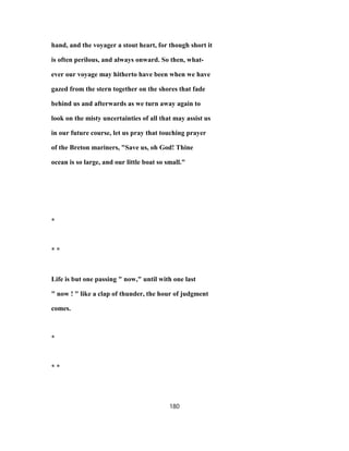 hand, and the voyager a stout heart, for though short it
is often perilous, and always onward. So then, what-
ever our voyage may hitherto have been when we have
gazed from the stern together on the shores that fade
behind us and afterwards as we turn away again to
look on the misty uncertainties of all that may assist us
in our future course, let us pray that touching prayer
of the Breton mariners, "Save us, oh God! Thine
ocean is so large, and our little boat so small."
*
* *
Life is but one passing " now," until with one last
" now ! " like a clap of thunder, the hour of judgment
comes.
*
* *
180
 