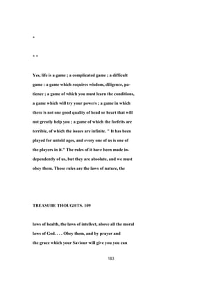 *
* *
Yes, life is a game ; a complicated game ; a difficult
game : a game which requires wisdom, diligence, pa-
tience ; a game of which you must learn the conditions,
a game which will try your powers ; a game in which
there is not one good quality of head or heart that will
not greatly help you ; a game of which the forfeits are
terrible, of which the issues are infinite. " It has been
played for untold ages, and every one of us is one of
the players in it." The rules of it have been made in-
dependently of us, but they are absolute, and we must
obey them. Those rules are the laws of nature, the
TBEASUBE THOUGHTS. 109
laws of health, the laws of intellect, above all the moral
laws of God. . . . Obey them, and by prayer and
the grace which your Saviour will give you you can
183
 