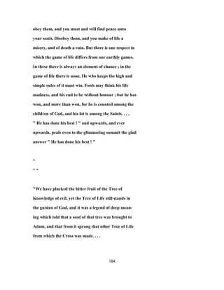 obey them, and you must and will find peace unto
your souls. Disobey them, and you make of life a
misery, and of death a ruin. But there is one respect in
which the game of life differs from our earthly games.
In these there is always an element of chance ; in the
game of life there is none. He who keeps the high and
simple rules of it must win. Fools may think his life
madness, and his end to be without honour ; but he has
won, and more than won, for he is counted among the
children of God, and his lot is among the Saints. . . .
" He has done his best ! " and upwards, and ever
upwards, peals even to the glimmering summit the glad
answer " He has done his best ! "
*
* *
"We have plucked the bitter fruit of the Tree of
Knowledge of evil, yet the Tree of Life still stands in
the garden of God, and it was a legend of deep mean-
ing which told that a seed of that tree was brought to
Adam, and that from it sprang that other Tree of Life
from which the Cross was made. . . .
184
 
