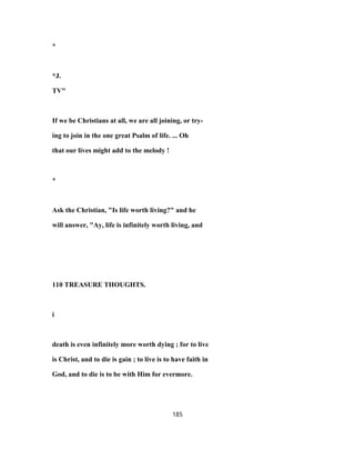 *
*J.
TV"
If we be Christians at all, we are all joining, or try-
ing to join in the one great Psalm of life. ... Oh
that our lives might add to the melody !
*
Ask the Christian, "Is life worth living?" and he
will answer, "Ay, life is infinitely worth living, and
110 TREASURE THOUGHTS.
i
death is even infinitely more worth dying ; for to live
is Christ, and to die is gain ; to live is to have faith in
God, and to die is to be with Him for evermore.
185
 