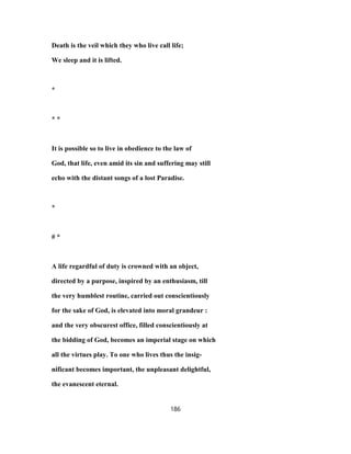 Death is the veil which they who live call life;
We sleep and it is lifted.
*
* *
It is possible so to live in obedience to the law of
God, that life, even amid its sin and suffering may still
echo with the distant songs of a lost Paradise.
*
# *
A life regardful of duty is crowned with an object,
directed by a purpose, inspired by an enthusiasm, till
the very humblest routine, carried out conscientiously
for the sake of God, is elevated into moral grandeur :
and the very obscurest office, filled conscientiously at
the bidding of God, becomes an imperial stage on which
all the virtues play. To one who lives thus the insig-
nificant becomes important, the unpleasant delightful,
the evanescent eternal.
186
 